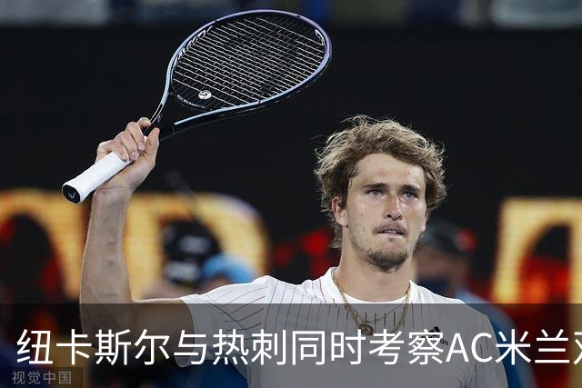 纽卡斯尔与热刺同时考察AC米兰双星，转会动态引关注